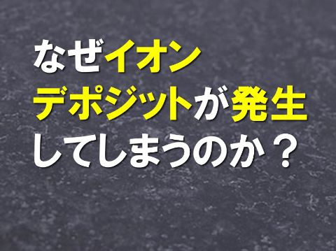 なぜイオンデポジットが発生してしまうのか？